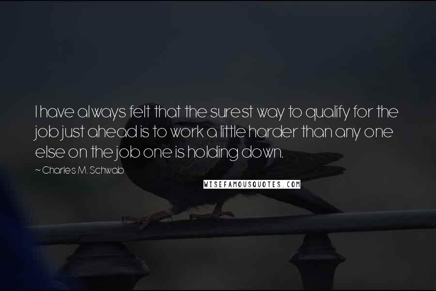 Charles M. Schwab Quotes: I have always felt that the surest way to qualify for the job just ahead is to work a little harder than any one else on the job one is holding down.