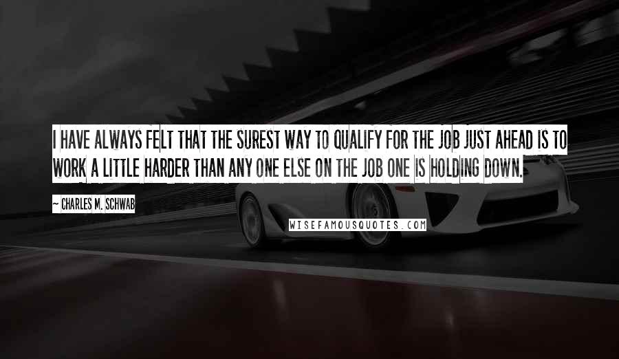 Charles M. Schwab Quotes: I have always felt that the surest way to qualify for the job just ahead is to work a little harder than any one else on the job one is holding down.