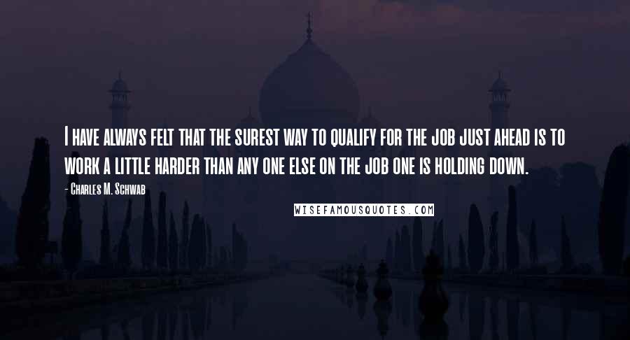 Charles M. Schwab Quotes: I have always felt that the surest way to qualify for the job just ahead is to work a little harder than any one else on the job one is holding down.