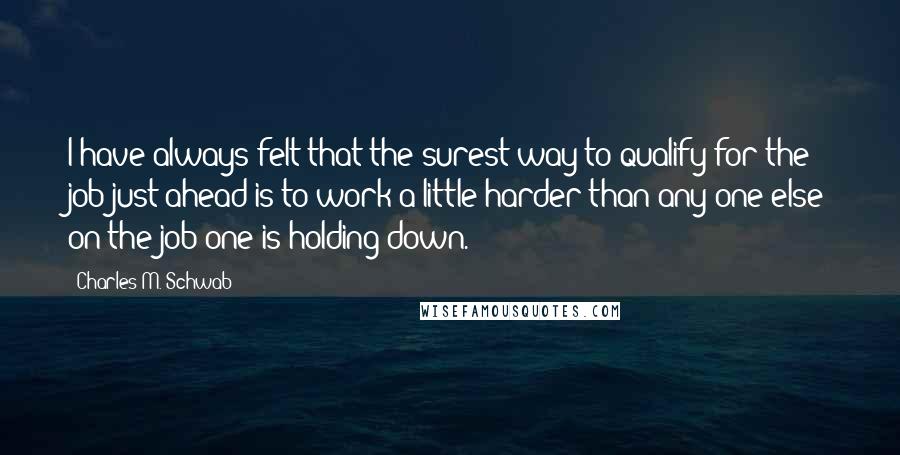 Charles M. Schwab Quotes: I have always felt that the surest way to qualify for the job just ahead is to work a little harder than any one else on the job one is holding down.