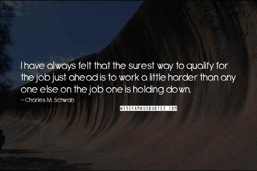 Charles M. Schwab Quotes: I have always felt that the surest way to qualify for the job just ahead is to work a little harder than any one else on the job one is holding down.