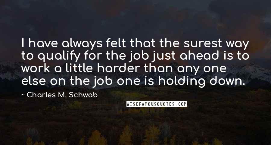 Charles M. Schwab Quotes: I have always felt that the surest way to qualify for the job just ahead is to work a little harder than any one else on the job one is holding down.