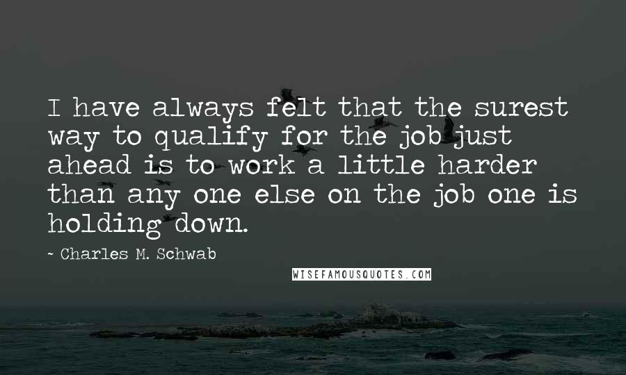 Charles M. Schwab Quotes: I have always felt that the surest way to qualify for the job just ahead is to work a little harder than any one else on the job one is holding down.