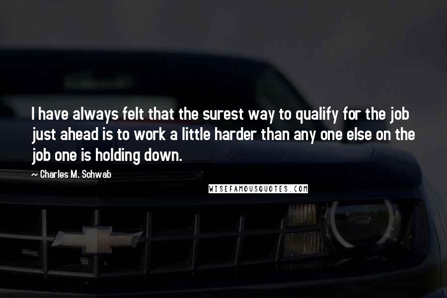 Charles M. Schwab Quotes: I have always felt that the surest way to qualify for the job just ahead is to work a little harder than any one else on the job one is holding down.