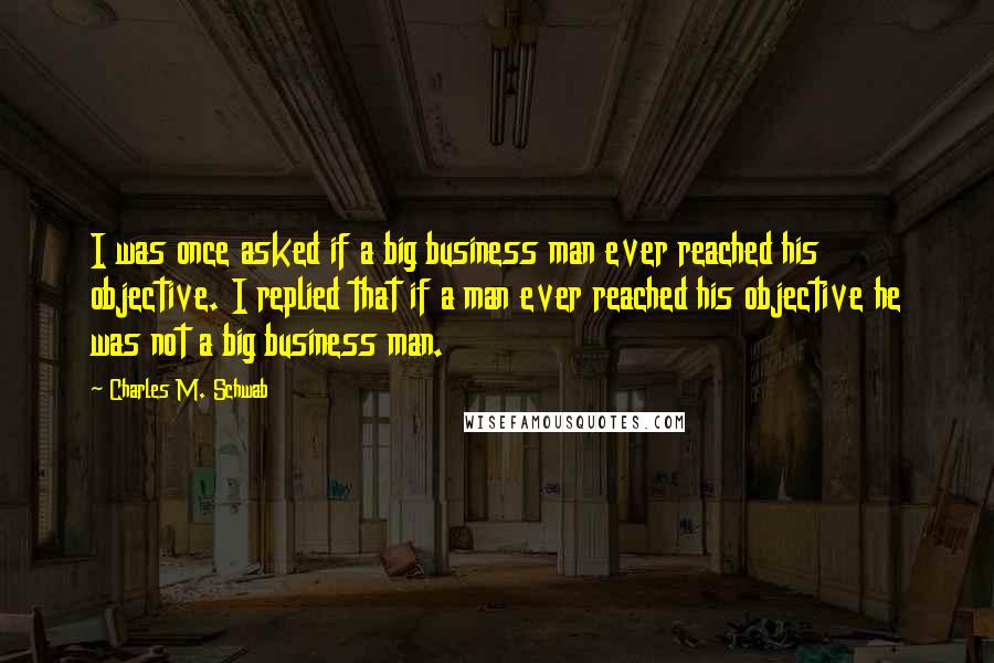 Charles M. Schwab Quotes: I was once asked if a big business man ever reached his objective. I replied that if a man ever reached his objective he was not a big business man.
