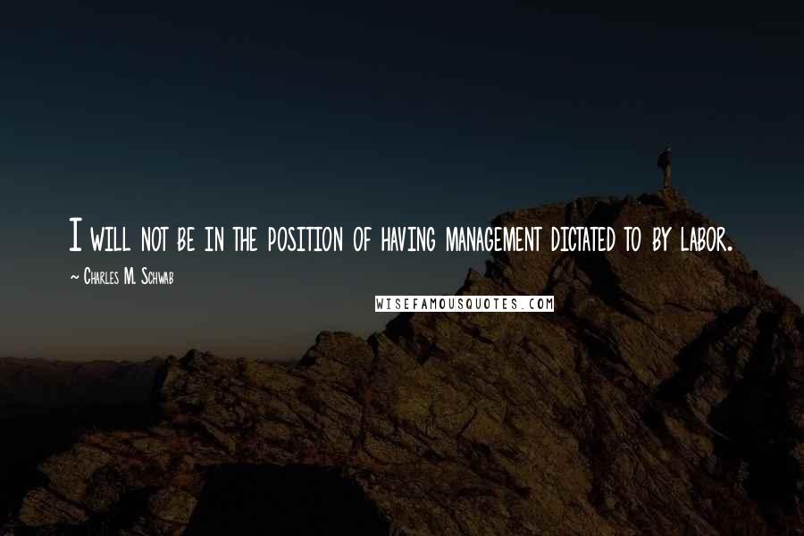 Charles M. Schwab Quotes: I will not be in the position of having management dictated to by labor.