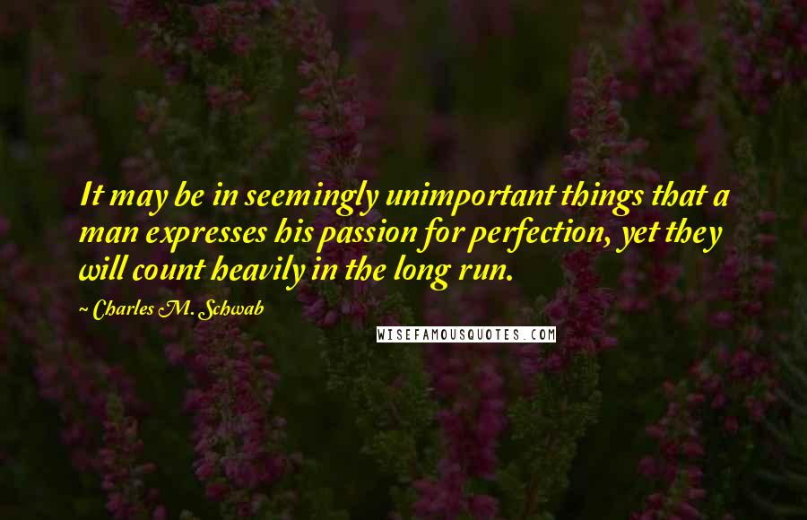 Charles M. Schwab Quotes: It may be in seemingly unimportant things that a man expresses his passion for perfection, yet they will count heavily in the long run.