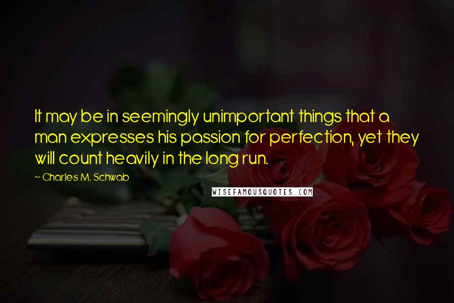 Charles M. Schwab Quotes: It may be in seemingly unimportant things that a man expresses his passion for perfection, yet they will count heavily in the long run.