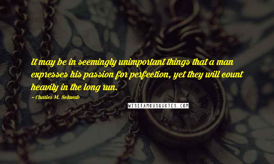 Charles M. Schwab Quotes: It may be in seemingly unimportant things that a man expresses his passion for perfection, yet they will count heavily in the long run.