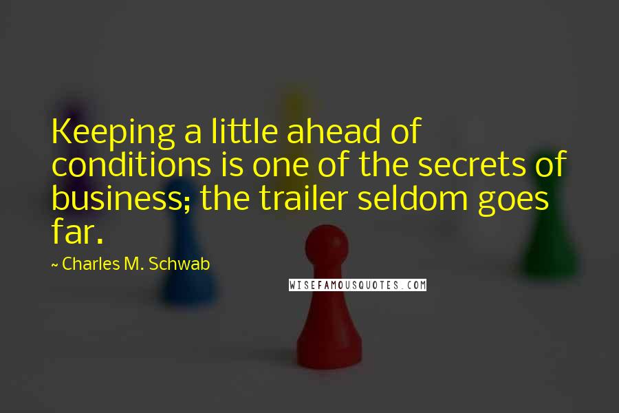 Charles M. Schwab Quotes: Keeping a little ahead of conditions is one of the secrets of business; the trailer seldom goes far.