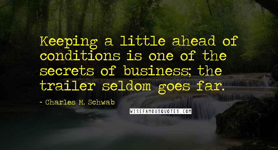 Charles M. Schwab Quotes: Keeping a little ahead of conditions is one of the secrets of business; the trailer seldom goes far.