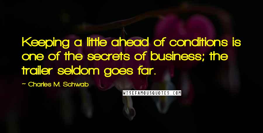 Charles M. Schwab Quotes: Keeping a little ahead of conditions is one of the secrets of business; the trailer seldom goes far.