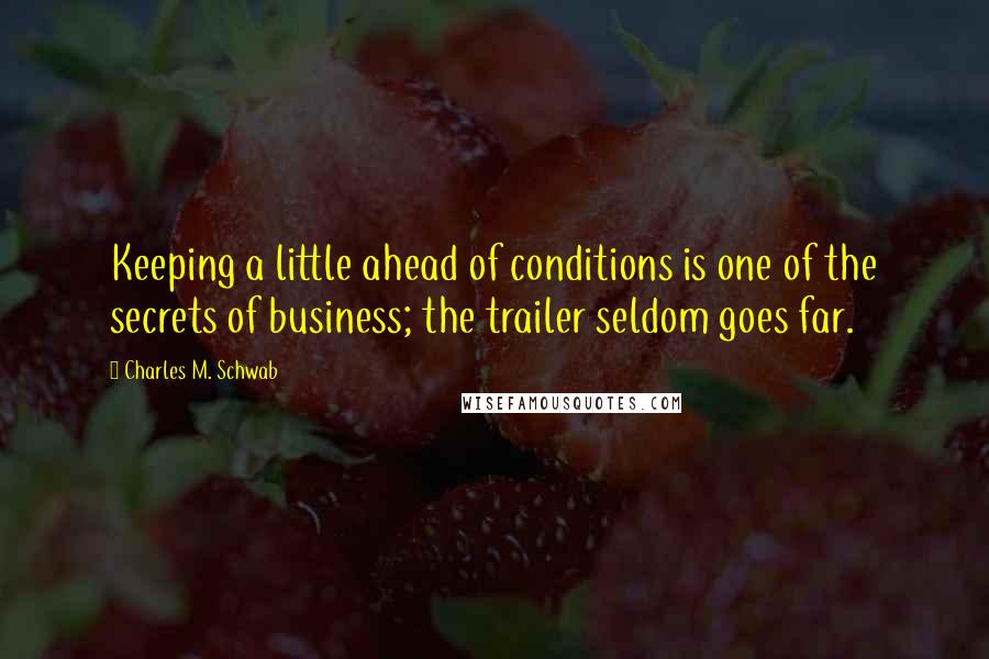 Charles M. Schwab Quotes: Keeping a little ahead of conditions is one of the secrets of business; the trailer seldom goes far.