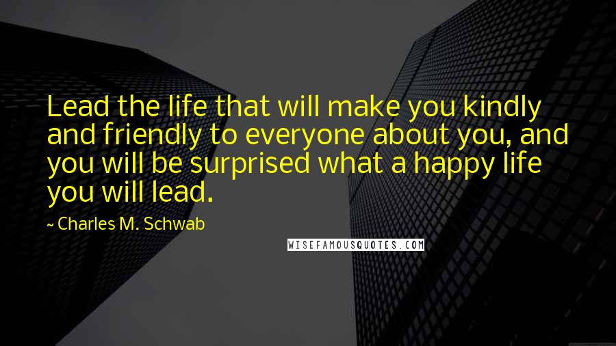 Charles M. Schwab Quotes: Lead the life that will make you kindly and friendly to everyone about you, and you will be surprised what a happy life you will lead.
