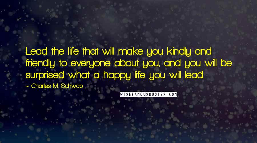 Charles M. Schwab Quotes: Lead the life that will make you kindly and friendly to everyone about you, and you will be surprised what a happy life you will lead.