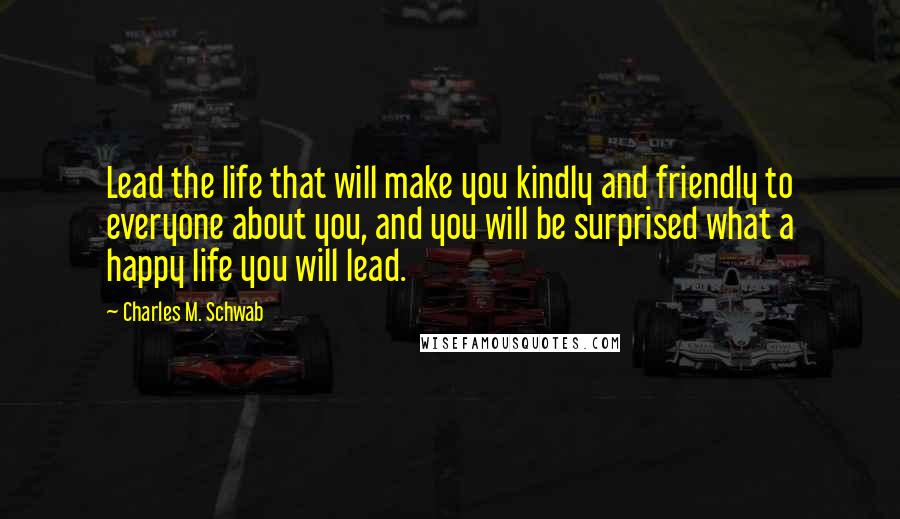Charles M. Schwab Quotes: Lead the life that will make you kindly and friendly to everyone about you, and you will be surprised what a happy life you will lead.