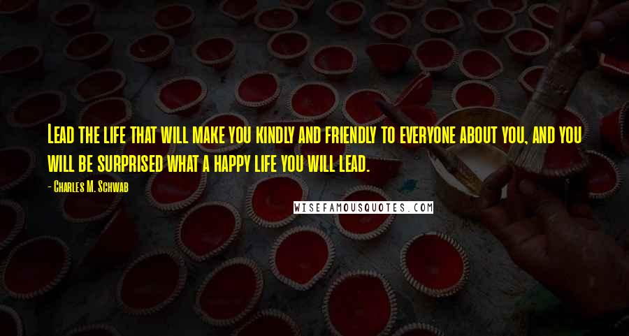 Charles M. Schwab Quotes: Lead the life that will make you kindly and friendly to everyone about you, and you will be surprised what a happy life you will lead.