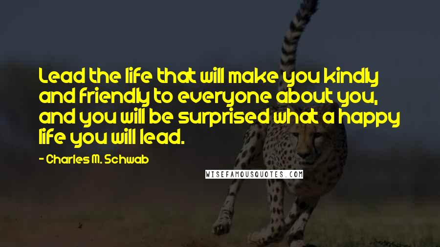 Charles M. Schwab Quotes: Lead the life that will make you kindly and friendly to everyone about you, and you will be surprised what a happy life you will lead.