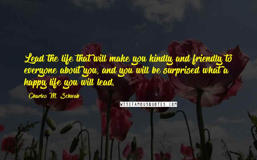 Charles M. Schwab Quotes: Lead the life that will make you kindly and friendly to everyone about you, and you will be surprised what a happy life you will lead.