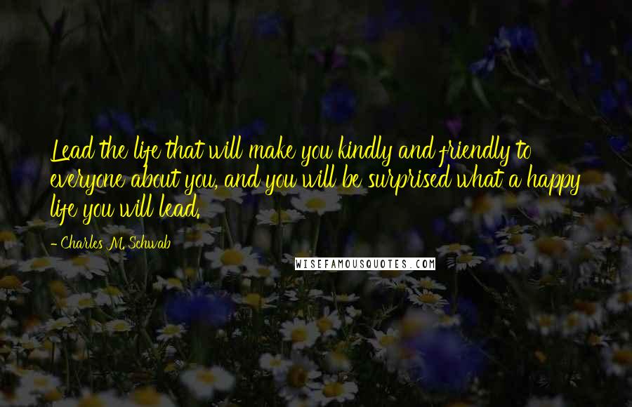 Charles M. Schwab Quotes: Lead the life that will make you kindly and friendly to everyone about you, and you will be surprised what a happy life you will lead.