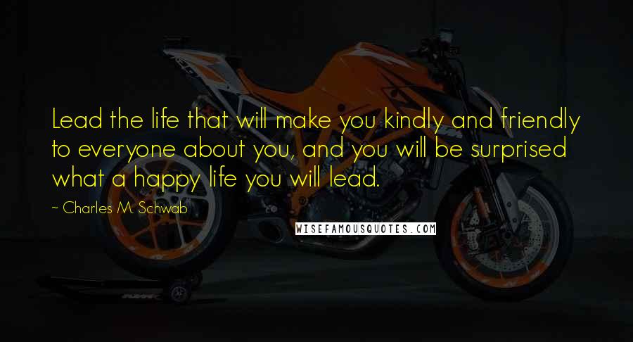 Charles M. Schwab Quotes: Lead the life that will make you kindly and friendly to everyone about you, and you will be surprised what a happy life you will lead.