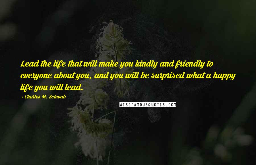 Charles M. Schwab Quotes: Lead the life that will make you kindly and friendly to everyone about you, and you will be surprised what a happy life you will lead.