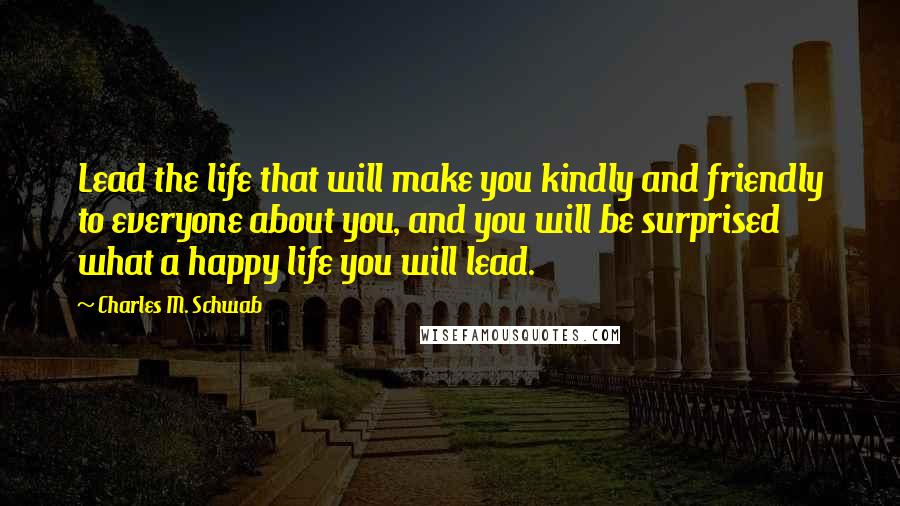 Charles M. Schwab Quotes: Lead the life that will make you kindly and friendly to everyone about you, and you will be surprised what a happy life you will lead.