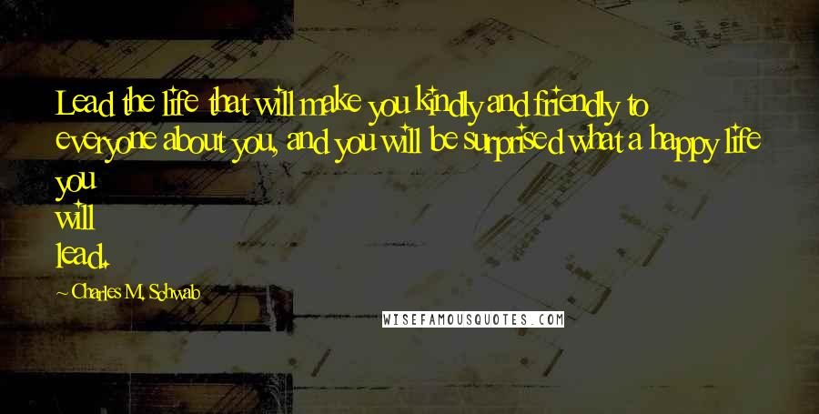 Charles M. Schwab Quotes: Lead the life that will make you kindly and friendly to everyone about you, and you will be surprised what a happy life you will lead.