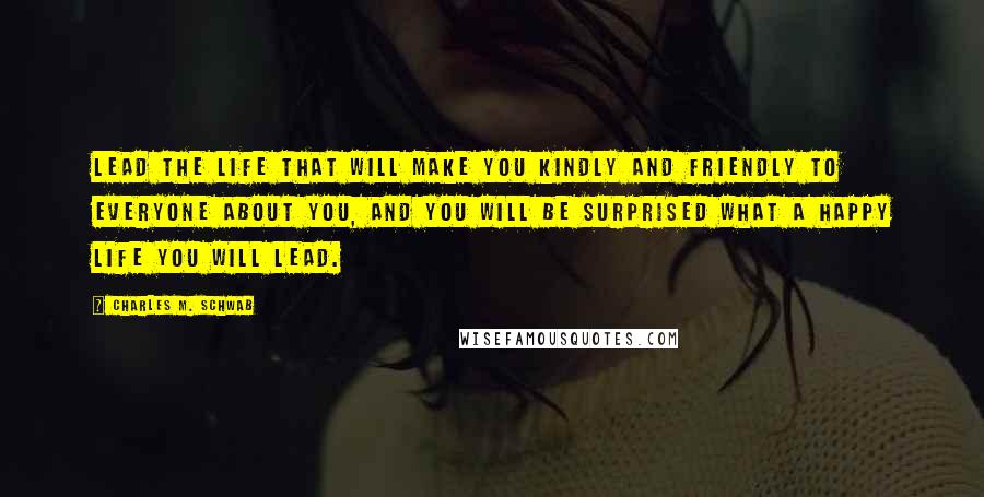 Charles M. Schwab Quotes: Lead the life that will make you kindly and friendly to everyone about you, and you will be surprised what a happy life you will lead.