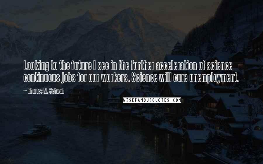 Charles M. Schwab Quotes: Looking to the future I see in the further acceleration of science continuous jobs for our workers. Science will cure unemployment.