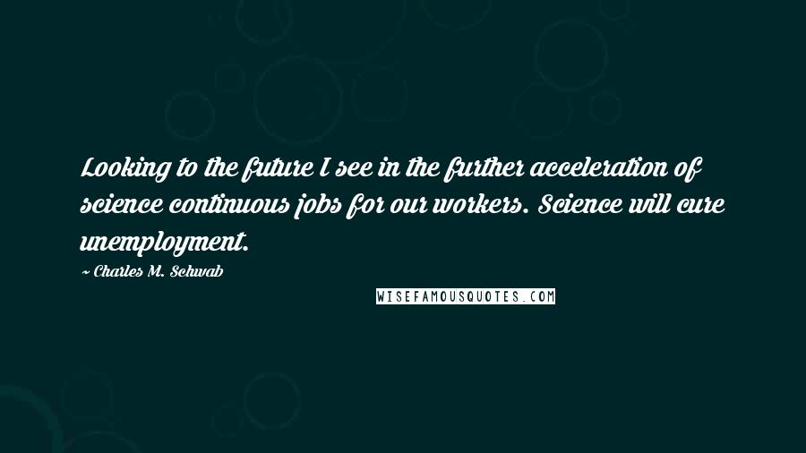 Charles M. Schwab Quotes: Looking to the future I see in the further acceleration of science continuous jobs for our workers. Science will cure unemployment.