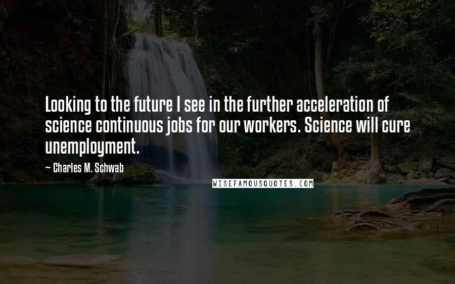 Charles M. Schwab Quotes: Looking to the future I see in the further acceleration of science continuous jobs for our workers. Science will cure unemployment.