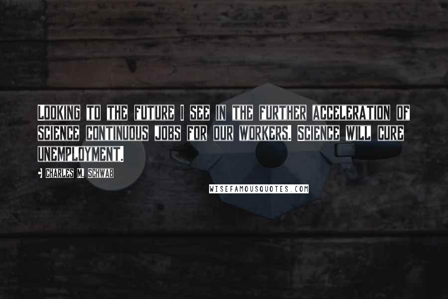 Charles M. Schwab Quotes: Looking to the future I see in the further acceleration of science continuous jobs for our workers. Science will cure unemployment.