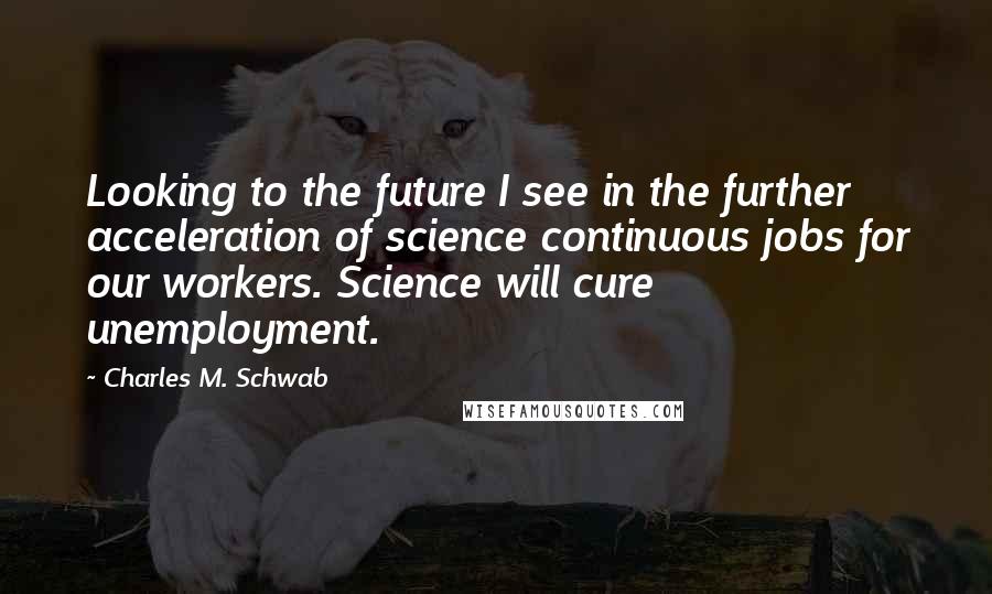 Charles M. Schwab Quotes: Looking to the future I see in the further acceleration of science continuous jobs for our workers. Science will cure unemployment.