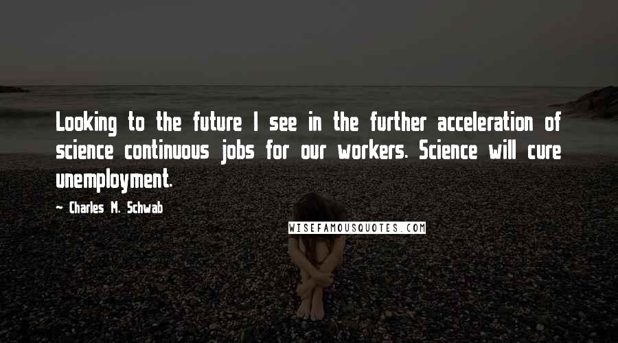 Charles M. Schwab Quotes: Looking to the future I see in the further acceleration of science continuous jobs for our workers. Science will cure unemployment.