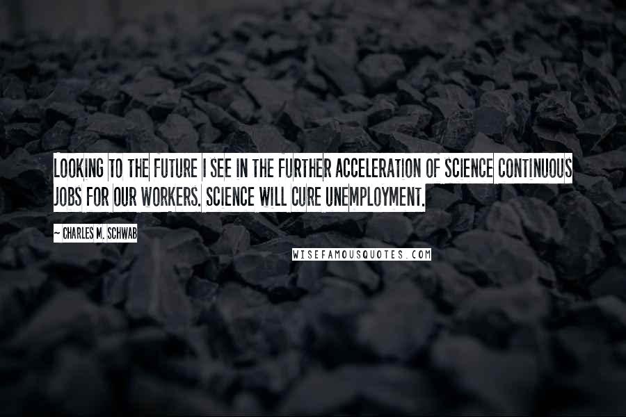 Charles M. Schwab Quotes: Looking to the future I see in the further acceleration of science continuous jobs for our workers. Science will cure unemployment.