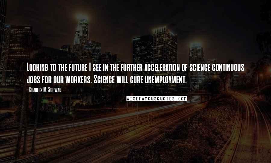 Charles M. Schwab Quotes: Looking to the future I see in the further acceleration of science continuous jobs for our workers. Science will cure unemployment.