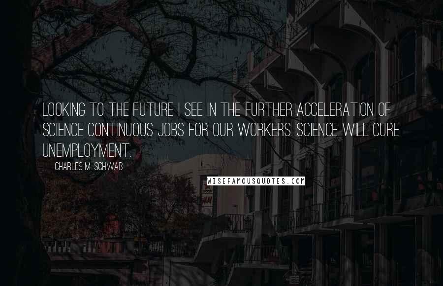 Charles M. Schwab Quotes: Looking to the future I see in the further acceleration of science continuous jobs for our workers. Science will cure unemployment.