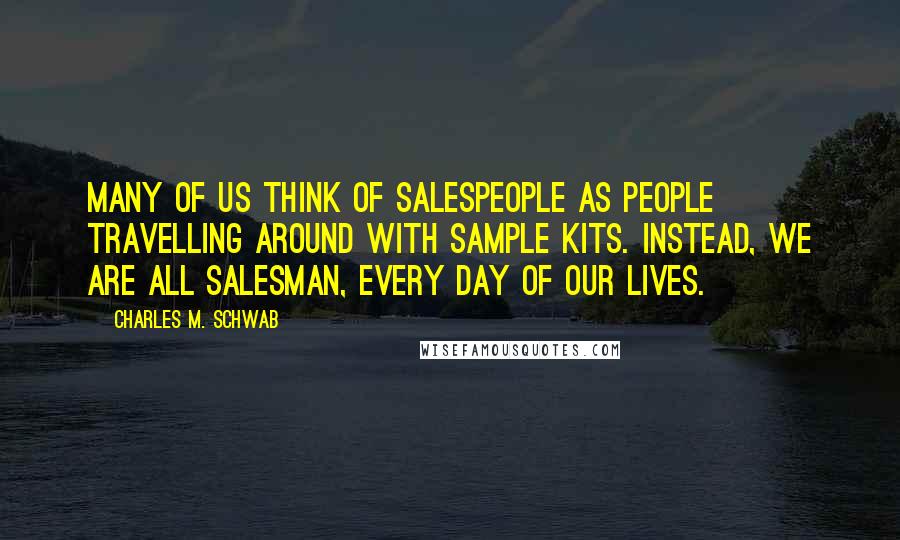 Charles M. Schwab Quotes: Many of us think of salespeople as people travelling around with sample kits. Instead, we are all salesman, every day of our lives.