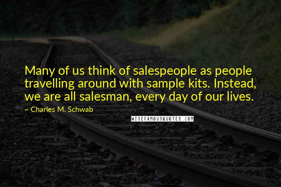 Charles M. Schwab Quotes: Many of us think of salespeople as people travelling around with sample kits. Instead, we are all salesman, every day of our lives.