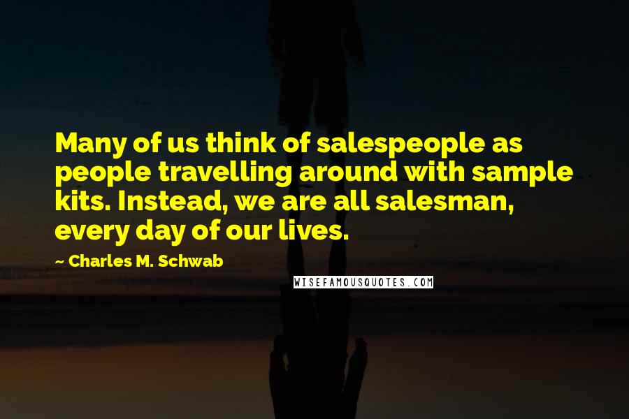 Charles M. Schwab Quotes: Many of us think of salespeople as people travelling around with sample kits. Instead, we are all salesman, every day of our lives.