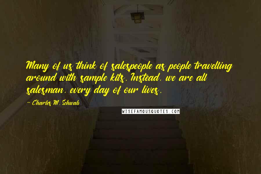 Charles M. Schwab Quotes: Many of us think of salespeople as people travelling around with sample kits. Instead, we are all salesman, every day of our lives.