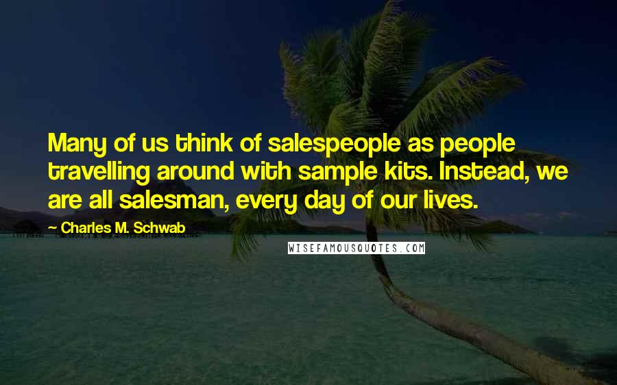 Charles M. Schwab Quotes: Many of us think of salespeople as people travelling around with sample kits. Instead, we are all salesman, every day of our lives.