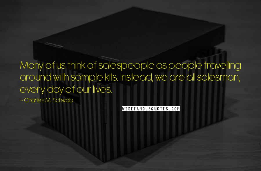 Charles M. Schwab Quotes: Many of us think of salespeople as people travelling around with sample kits. Instead, we are all salesman, every day of our lives.