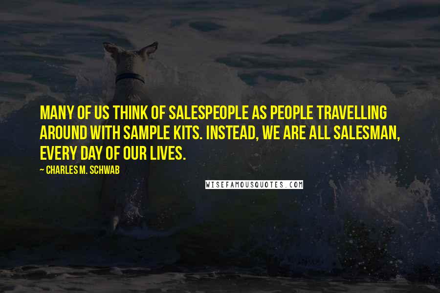 Charles M. Schwab Quotes: Many of us think of salespeople as people travelling around with sample kits. Instead, we are all salesman, every day of our lives.