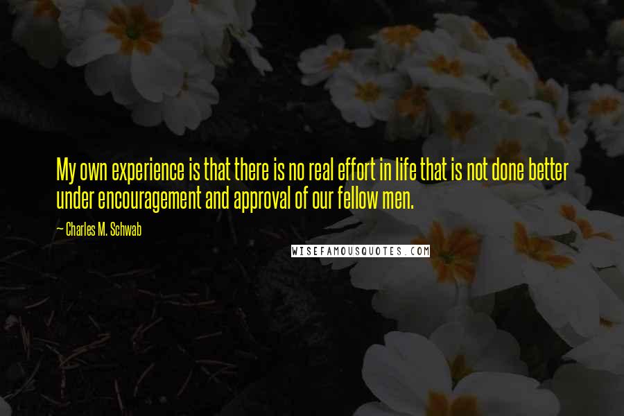 Charles M. Schwab Quotes: My own experience is that there is no real effort in life that is not done better under encouragement and approval of our fellow men.