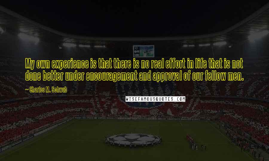 Charles M. Schwab Quotes: My own experience is that there is no real effort in life that is not done better under encouragement and approval of our fellow men.