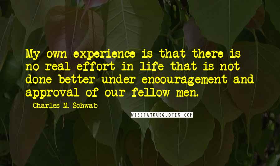 Charles M. Schwab Quotes: My own experience is that there is no real effort in life that is not done better under encouragement and approval of our fellow men.