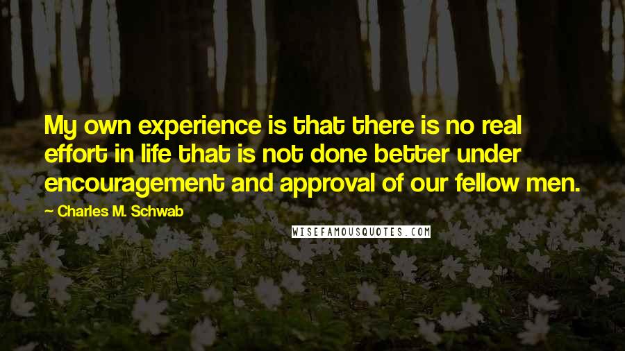 Charles M. Schwab Quotes: My own experience is that there is no real effort in life that is not done better under encouragement and approval of our fellow men.
