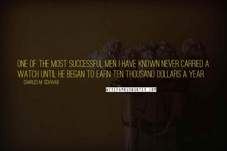 Charles M. Schwab Quotes: One of the most successful men I have known never carried a watch until he began to earn ten thousand dollars a year.